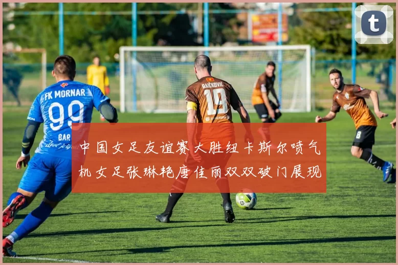 中国女足友谊赛大胜纽卡斯尔喷气机女足张琳艳唐佳丽双双破门展现实力