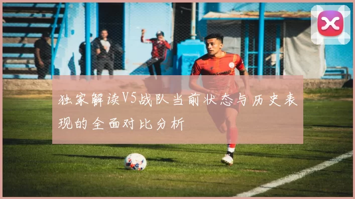 独家解读V5战队当前状态与历史表现的全面对比分析