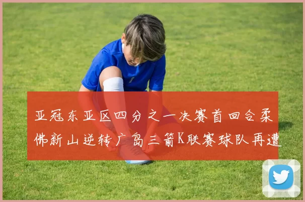 亚冠东亚区四分之一决赛首回合柔佛新山逆转广岛三箭K联赛球队再遭不胜困扰