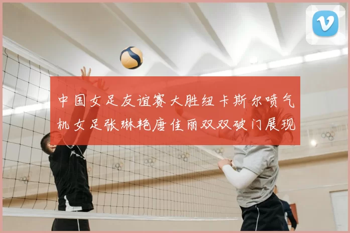 中国女足友谊赛大胜纽卡斯尔喷气机女足张琳艳唐佳丽双双破门展现实力