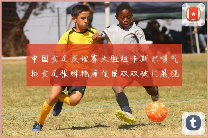 中国女足友谊赛大胜纽卡斯尔喷气机女足张琳艳唐佳丽双双破门展现实力