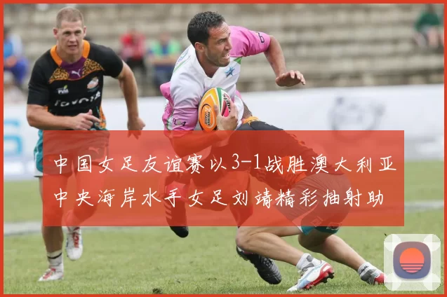 中国女足友谊赛以3-1战胜澳大利亚中央海岸水手女足刘靖精彩抽射助球队取胜
