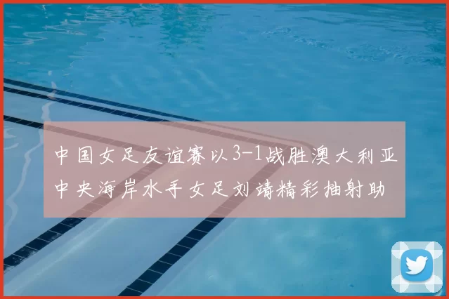 中国女足友谊赛以3-1战胜澳大利亚中央海岸水手女足刘靖精彩抽射助球队取胜