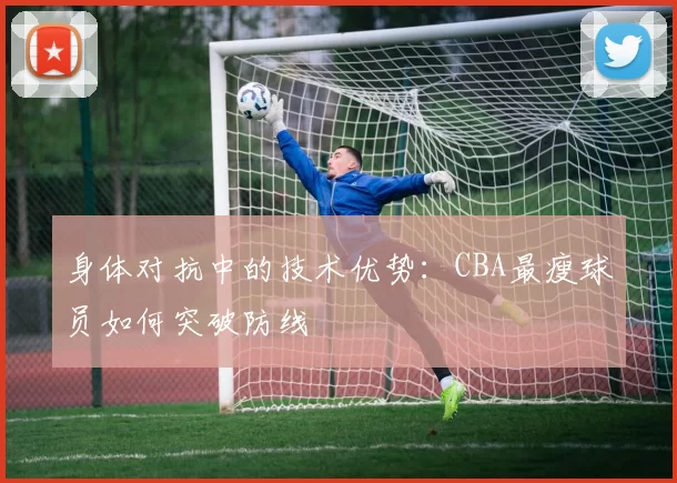 身体对抗中的技术优势：CBA最瘦球员如何突破防线