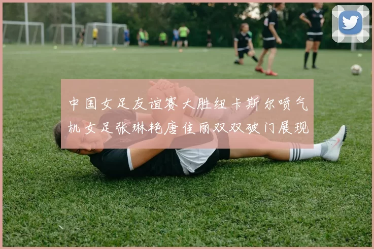 中国女足友谊赛大胜纽卡斯尔喷气机女足张琳艳唐佳丽双双破门展现实力