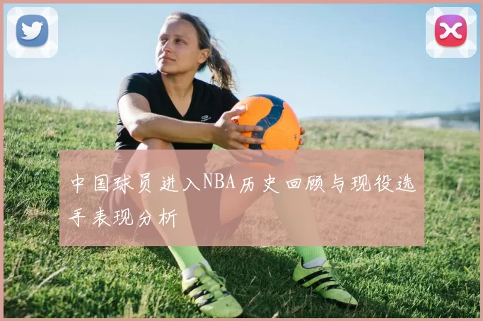 中国球员进入NBA历史回顾与现役选手表现分析