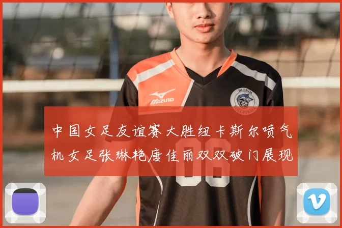 中国女足友谊赛大胜纽卡斯尔喷气机女足张琳艳唐佳丽双双破门展现实力
