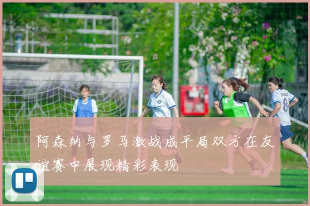阿森纳与罗马激战成平局双方在友谊赛中展现精彩表现