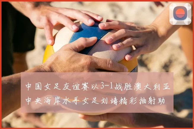 中国女足友谊赛以3-1战胜澳大利亚中央海岸水手女足刘靖精彩抽射助球队取胜