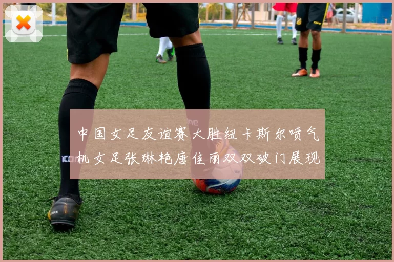 中国女足友谊赛大胜纽卡斯尔喷气机女足张琳艳唐佳丽双双破门展现实力