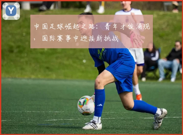 中国足球崛起之路：青年才俊涌现，国际赛事中迎接新挑战