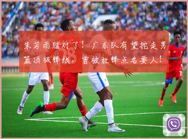 朱芳雨赌对了！广东队有望挖走男篮顶级锋线，曾被杜锋点名要人！