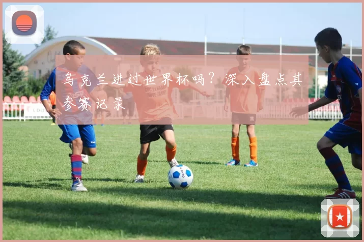 乌克兰进过世界杯吗？深入盘点其参赛记录