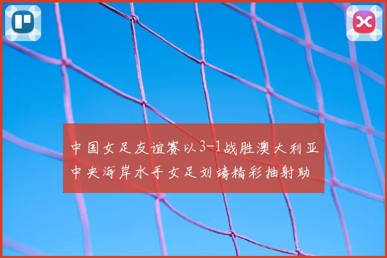 中国女足友谊赛以3-1战胜澳大利亚中央海岸水手女足刘靖精彩抽射助球队取胜