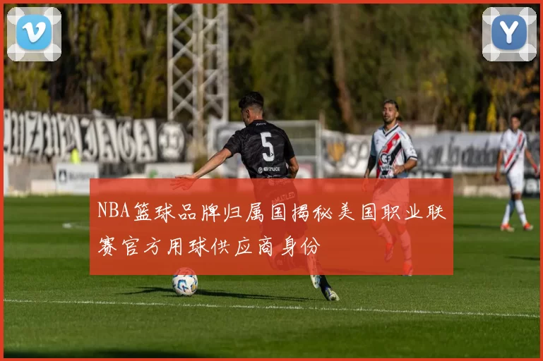 NBA篮球品牌归属国揭秘美国职业联赛官方用球供应商身份