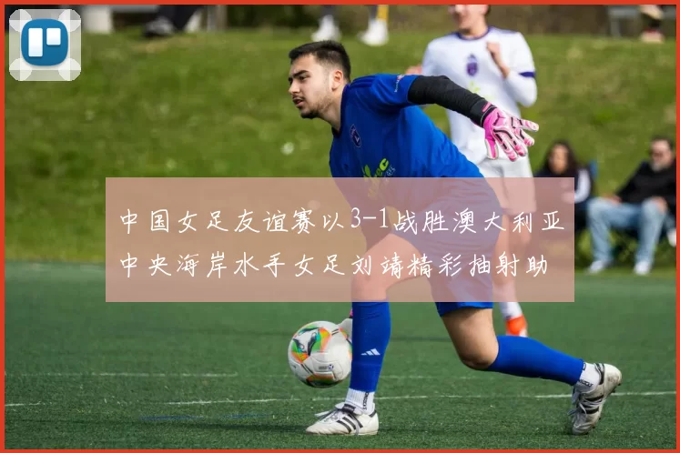 中国女足友谊赛以3-1战胜澳大利亚中央海岸水手女足刘靖精彩抽射助球队取胜