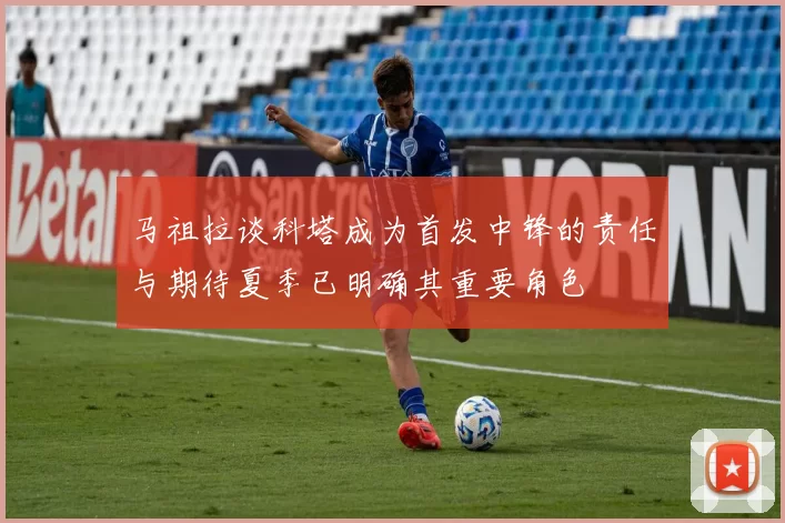 马祖拉谈科塔成为首发中锋的责任与期待夏季已明确其重要角色