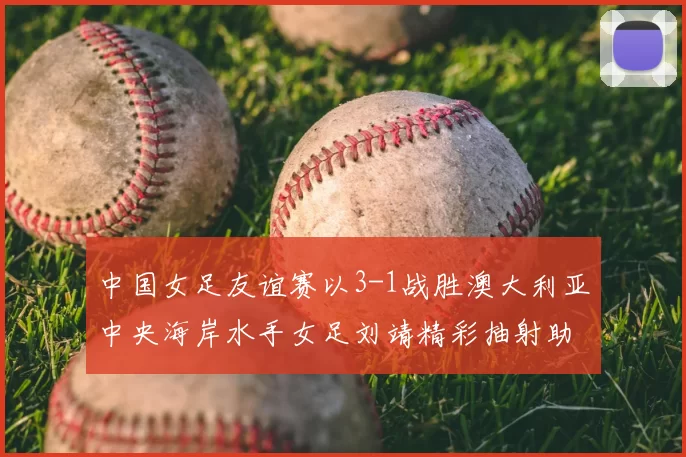 中国女足友谊赛以3-1战胜澳大利亚中央海岸水手女足刘靖精彩抽射助球队取胜