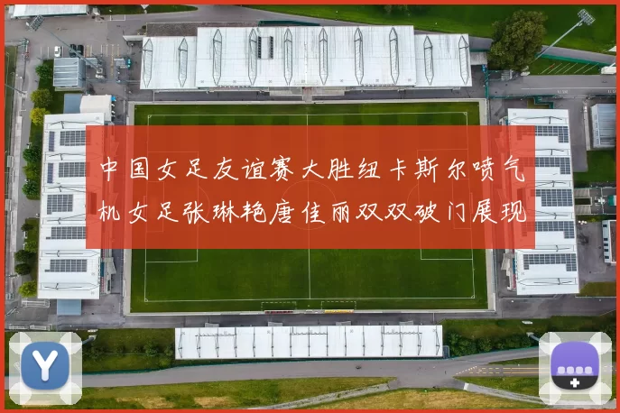 中国女足友谊赛大胜纽卡斯尔喷气机女足张琳艳唐佳丽双双破门展现实力