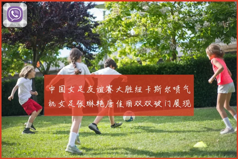 中国女足友谊赛大胜纽卡斯尔喷气机女足张琳艳唐佳丽双双破门展现实力