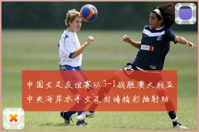 中国女足友谊赛以3-1战胜澳大利亚中央海岸水手女足刘靖精彩抽射助球队取胜