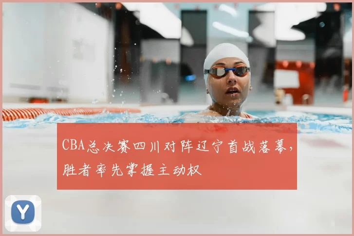 CBA总决赛四川对阵辽宁首战落幕，胜者率先掌握主动权