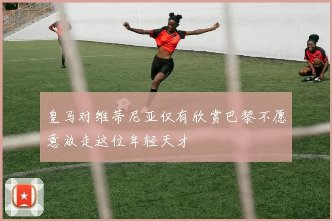 皇马对维蒂尼亚仅有欣赏巴黎不愿意放走这位年轻天才