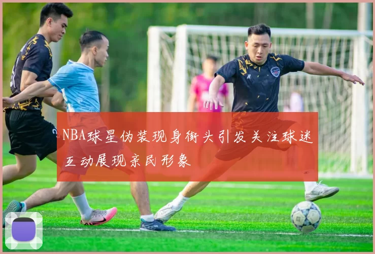 NBA球星伪装现身街头引发关注球迷互动展现亲民形象