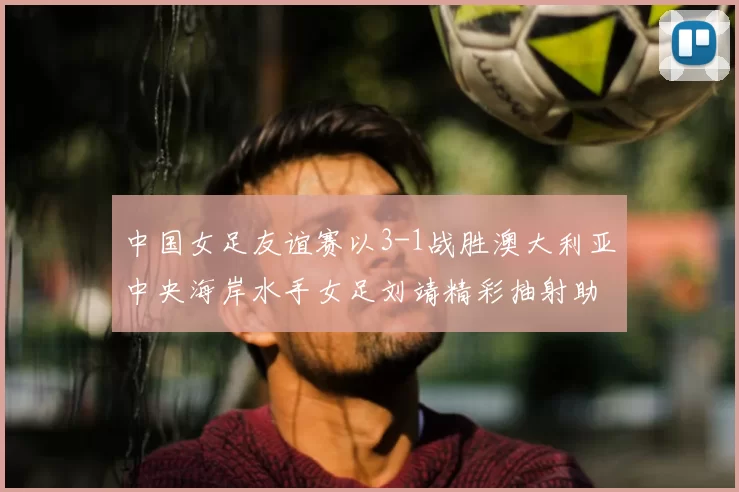 中国女足友谊赛以3-1战胜澳大利亚中央海岸水手女足刘靖精彩抽射助球队取胜