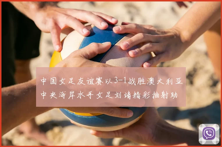 中国女足友谊赛以3-1战胜澳大利亚中央海岸水手女足刘靖精彩抽射助球队取胜