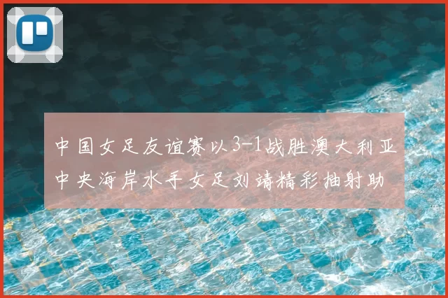 中国女足友谊赛以3-1战胜澳大利亚中央海岸水手女足刘靖精彩抽射助球队取胜