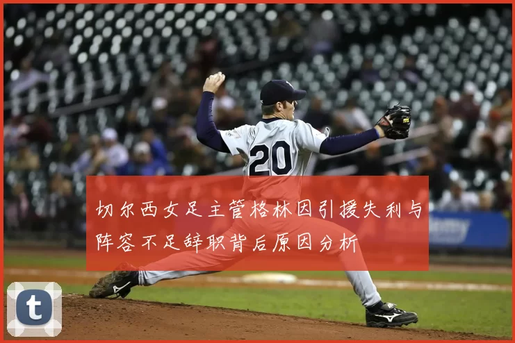 切尔西女足主管格林因引援失利与阵容不足辞职背后原因分析