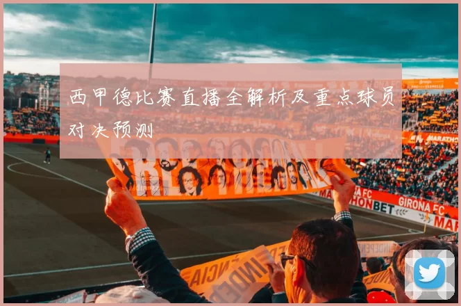西甲德比赛直播全解析及重点球员对决预测
