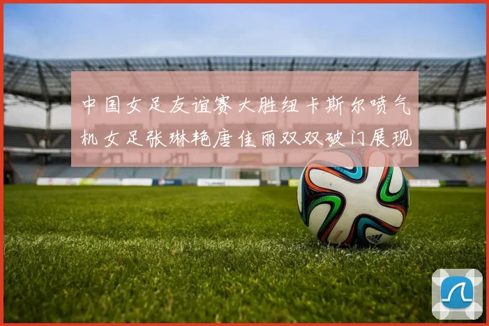 中国女足友谊赛大胜纽卡斯尔喷气机女足张琳艳唐佳丽双双破门展现实力