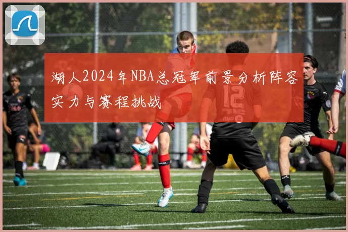 湖人2024年NBA总冠军前景分析阵容实力与赛程挑战