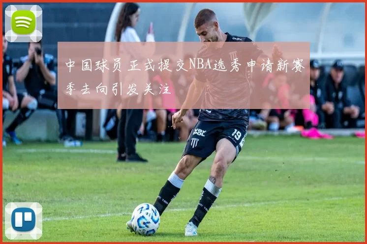 中国球员正式提交NBA选秀申请新赛季去向引发关注