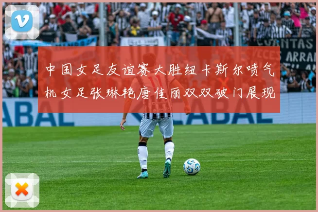 中国女足友谊赛大胜纽卡斯尔喷气机女足张琳艳唐佳丽双双破门展现实力