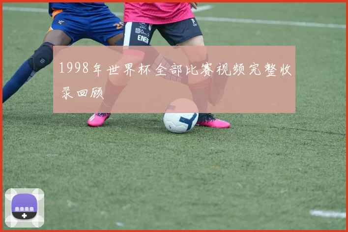 1998年世界杯全部比赛视频完整收录回顾