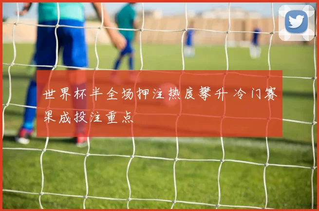 世界杯半全场押注热度攀升 冷门赛果成投注重点