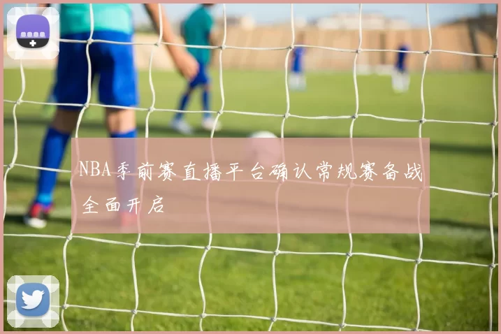 NBA季前赛直播平台确认常规赛备战全面开启