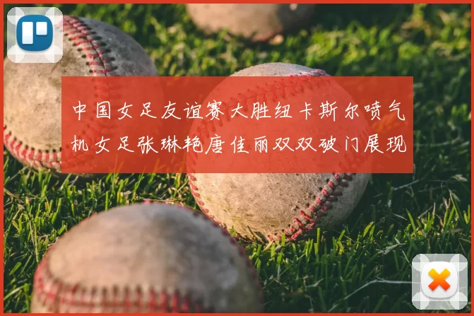 中国女足友谊赛大胜纽卡斯尔喷气机女足张琳艳唐佳丽双双破门展现实力