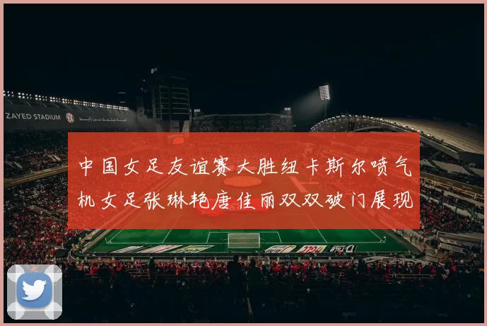 中国女足友谊赛大胜纽卡斯尔喷气机女足张琳艳唐佳丽双双破门展现实力