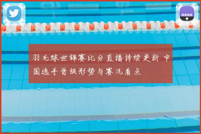 羽毛球世锦赛比分直播持续更新 中国选手晋级形势与赛况看点