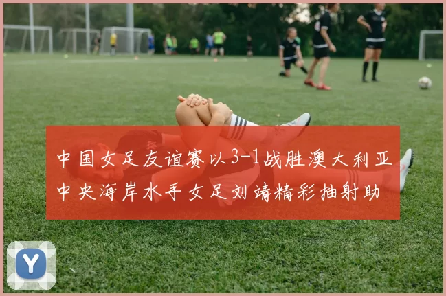 中国女足友谊赛以3-1战胜澳大利亚中央海岸水手女足刘靖精彩抽射助球队取胜