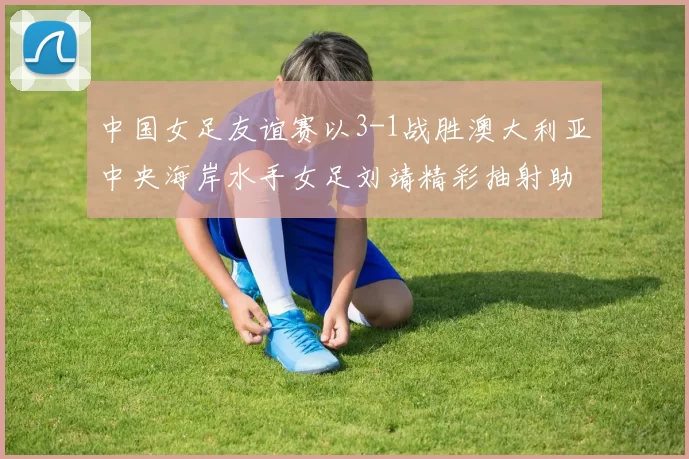 中国女足友谊赛以3-1战胜澳大利亚中央海岸水手女足刘靖精彩抽射助球队取胜