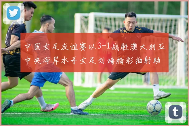 中国女足友谊赛以3-1战胜澳大利亚中央海岸水手女足刘靖精彩抽射助球队取胜