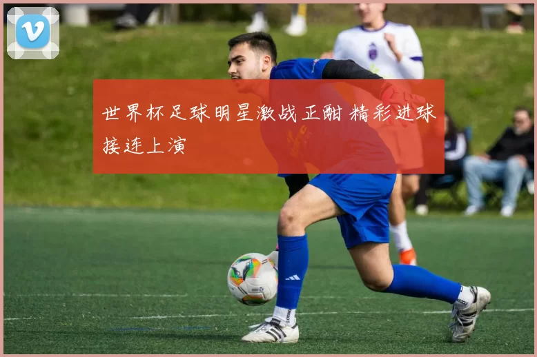 世界杯足球明星激战正酣 精彩进球接连上演