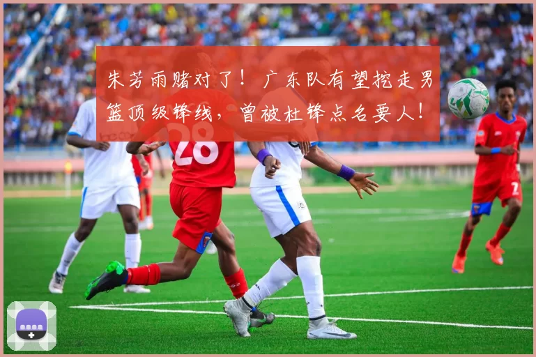 朱芳雨赌对了！广东队有望挖走男篮顶级锋线，曾被杜锋点名要人！