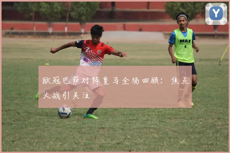 欧冠巴萨对阵皇马全场回顾:焦点大战引关注