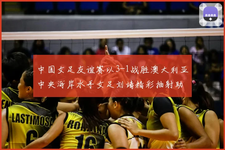 中国女足友谊赛以3-1战胜澳大利亚中央海岸水手女足刘靖精彩抽射助球队取胜